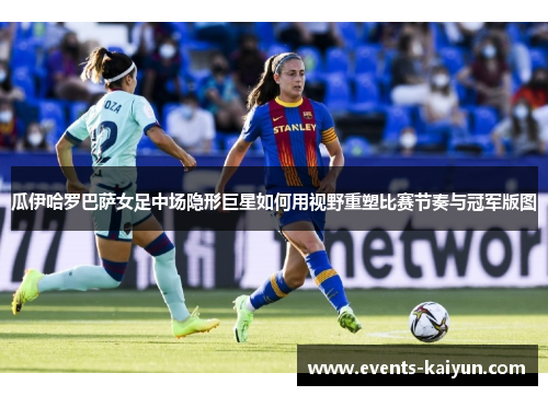 瓜伊哈罗巴萨女足中场隐形巨星如何用视野重塑比赛节奏与冠军版图