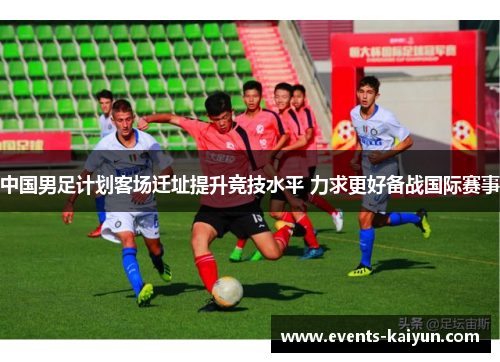 中国男足计划客场迁址提升竞技水平 力求更好备战国际赛事